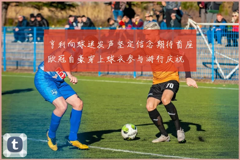亨利向球迷发声坚定信念期待首座欧冠自豪穿上球衣参与游行庆祝