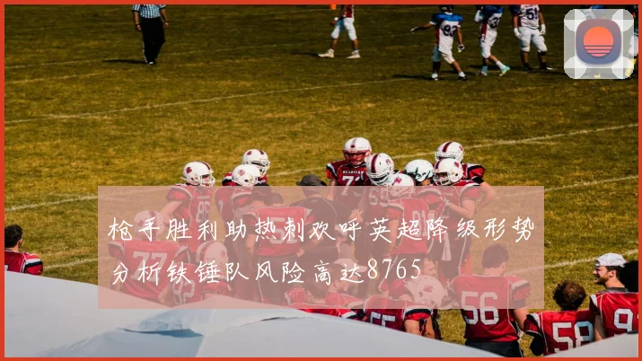 枪手胜利助热刺欢呼英超降级形势分析铁锤队风险高达8765