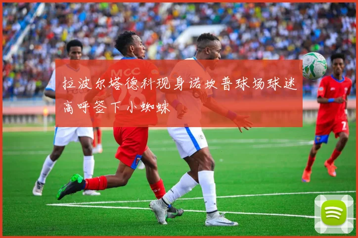 拉波尔塔德科现身诺坎普球场球迷高呼签下小蜘蛛