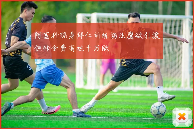 阿塞科现身拜仁训练场法鹰欲引援但转会费高达千万欧