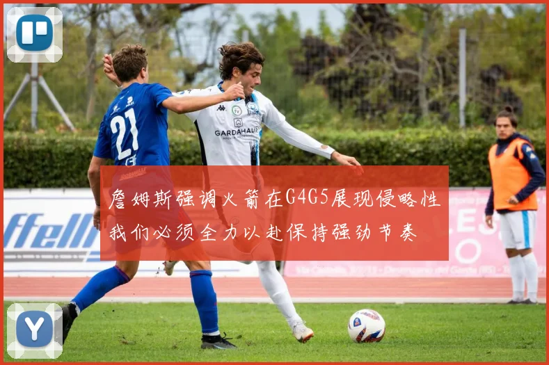 詹姆斯强调火箭在G4G5展现侵略性我们必须全力以赴保持强劲节奏