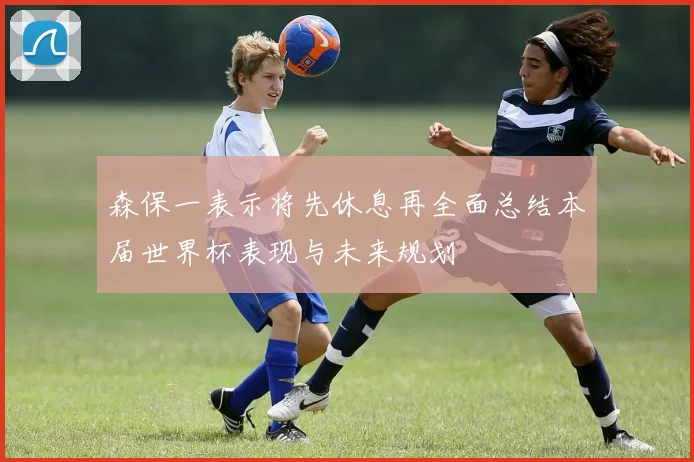 森保一表示将先休息再全面总结本届世界杯表现与未来规划