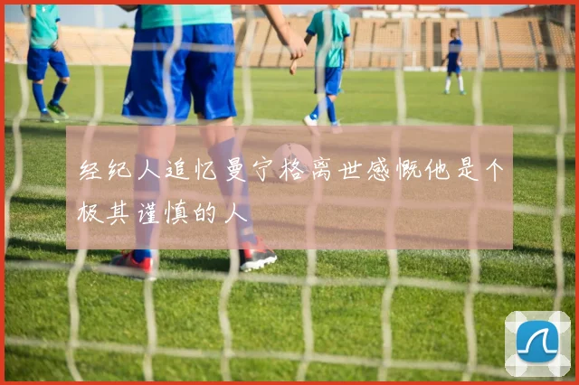 经纪人追忆曼宁格离世感慨他是个极其谨慎的人