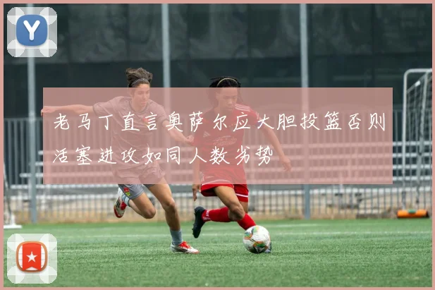老马丁直言奥萨尔应大胆投篮否则活塞进攻如同人数劣势