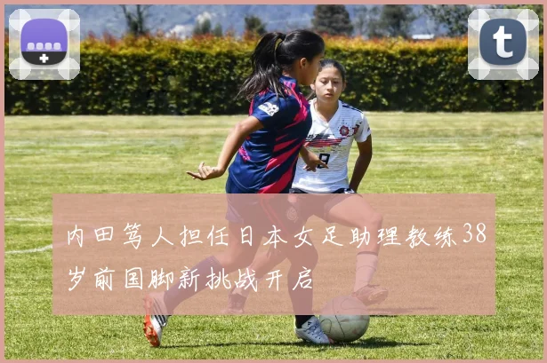 内田笃人担任日本女足助理教练38岁前国脚新挑战开启